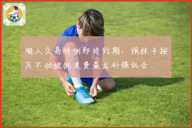 湖人交易特例即将到期，佩林卡按兵不动被批浪费最后补强机会