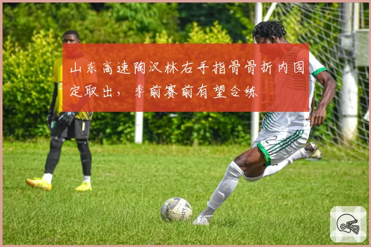 山东高速陶汉林右手指骨骨折内固定取出，季前赛前有望合练