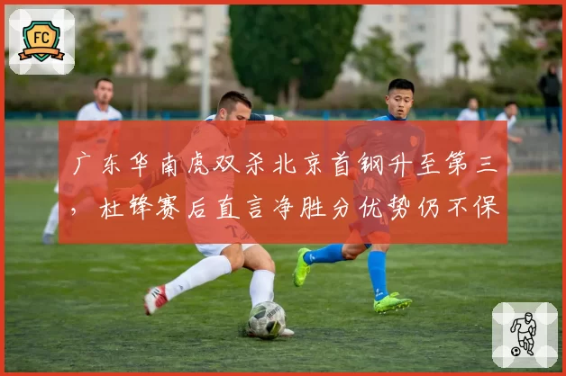 广东华南虎双杀北京首钢升至第三,杜锋赛后直言净胜分优势仍不保险