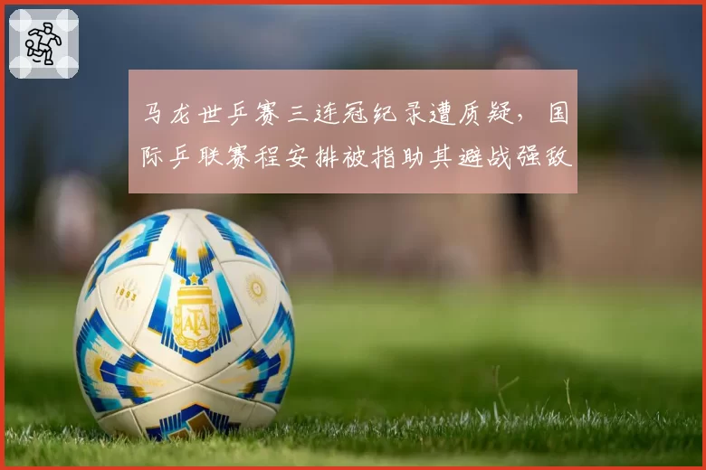 马龙世乒赛三连冠纪录遭质疑,国际乒联赛程安排被指助其避战强敌
