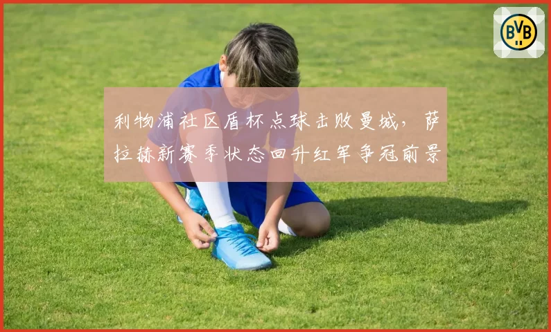 利物浦社区盾杯点球击败曼城，萨拉赫新赛季状态回升红军争冠前景几何？