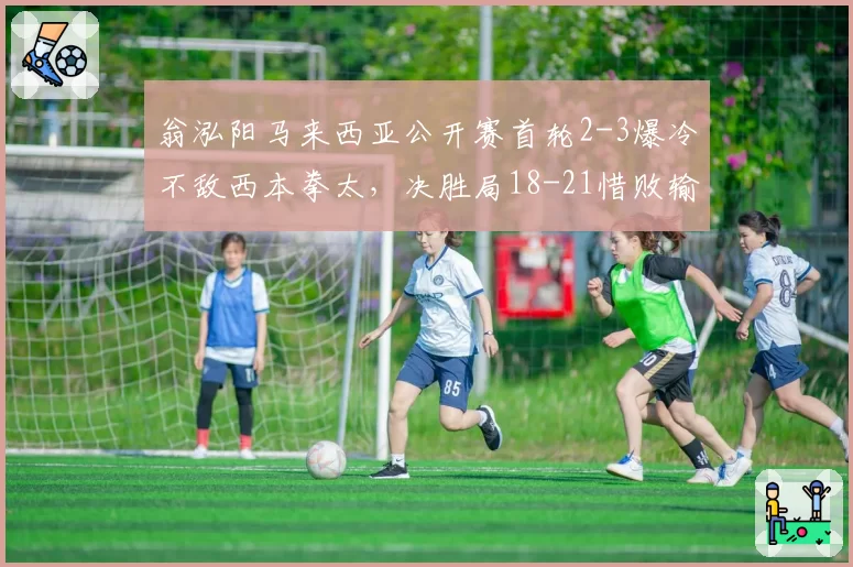 翁泓阳马来西亚公开赛首轮2-3爆冷不敌西本拳太,决胜局18-21惜败输在哪里?