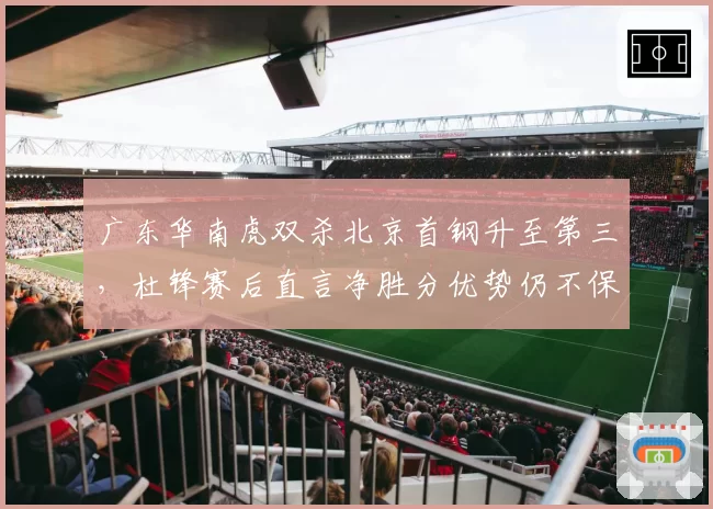 广东华南虎双杀北京首钢升至第三，杜锋赛后直言净胜分优势仍不保险