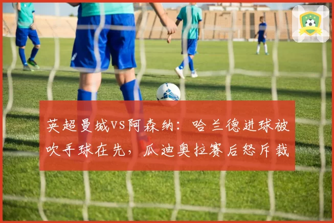英超曼城vs阿森纳：哈兰德进球被吹手球在先，瓜迪奥拉赛后怒斥裁判组
