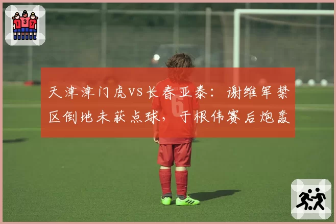 天津津门虎vs长春亚泰：谢维军禁区倒地未获点球，于根伟赛后炮轰主裁判罚尺度