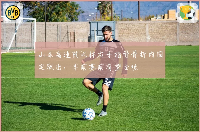 山东高速陶汉林右手指骨骨折内固定取出，季前赛前有望合练