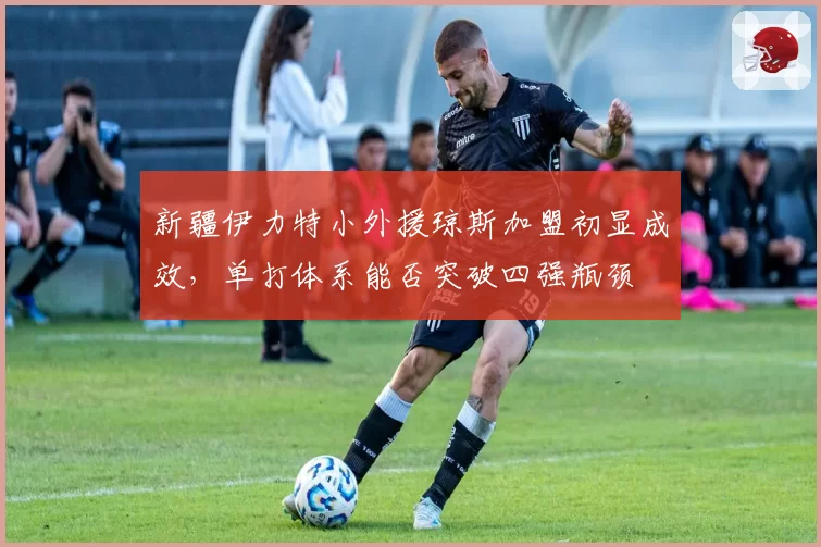 新疆伊力特小外援琼斯加盟初显成效，单打体系能否突破四强瓶颈