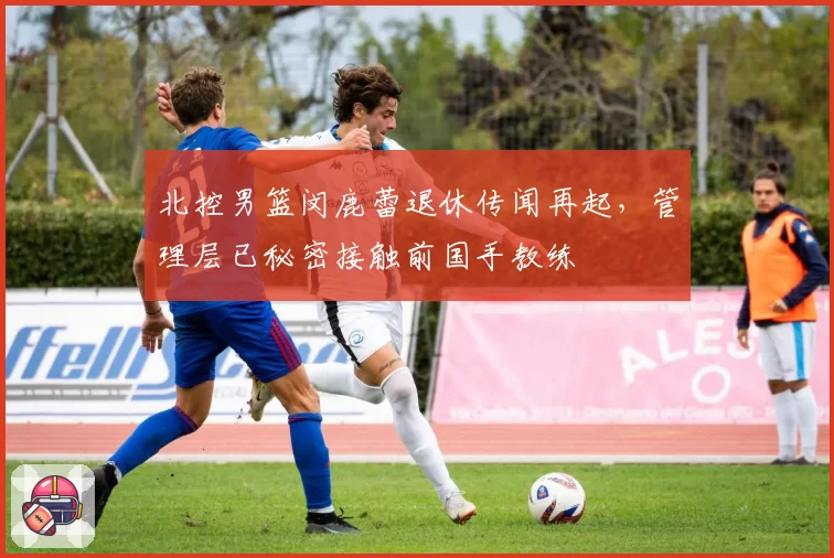 北控男篮闵鹿蕾退休传闻再起，管理层已秘密接触前国手教练