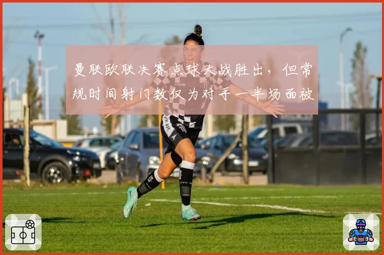 曼联欧联决赛点球大战胜出，但常规时间射门数仅为对手一半场面被动