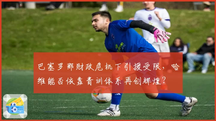 巴塞罗那财政危机下引援受限，哈维能否依靠青训体系再创辉煌？