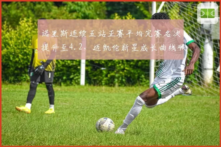 诺里斯连续五站正赛平均完赛名次提升至4.2，迈凯伦新星成长曲线碾压皮亚斯特里