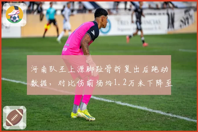 河南队王上源脚趾骨折复出后跑动数据，对比伤前场均1.2万米下降至0.9万