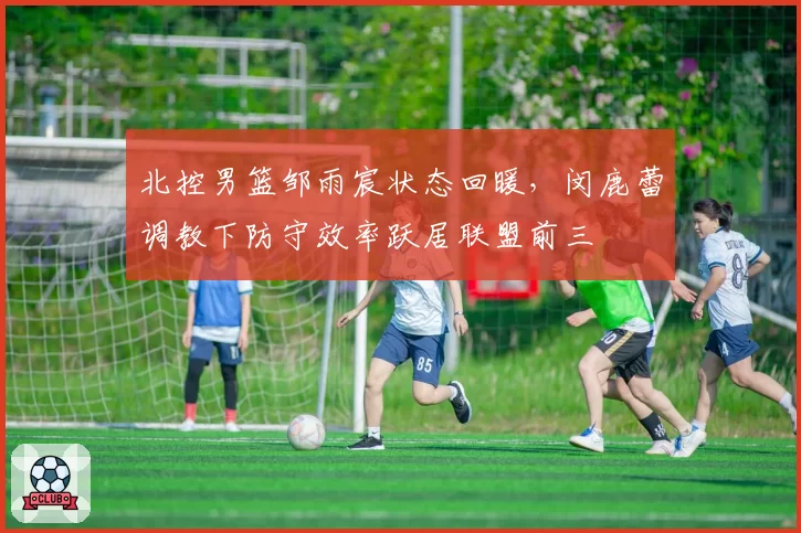 北控男篮邹雨宸状态回暖,闵鹿蕾调教下防守效率跃居联盟前三