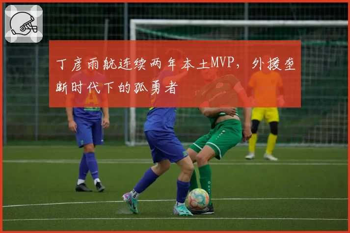 丁彦雨航连续两年本土MVP，外援垄断时代下的孤勇者
