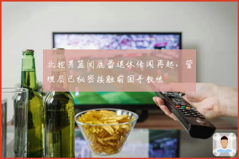 北控男篮闵鹿蕾退休传闻再起，管理层已秘密接触前国手教练