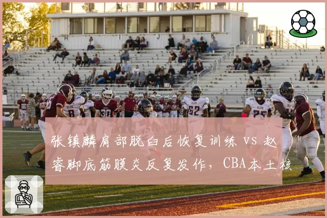 张镇麟肩部脱臼后恢复训练 vs 赵睿脚底筋膜炎反复发作，CBA本土核心伤病管理考验教练组