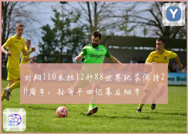 刘翔110米栏12秒88世界纪录保持20周年,孙海平回忆幕后细节