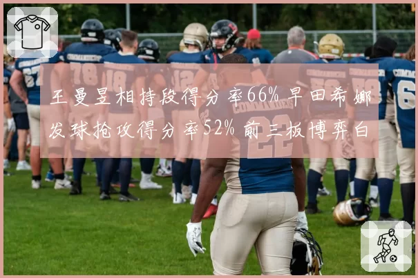 王曼昱相持段得分率66% 早田希娜发球抢攻得分率52% 前三板博弈白热化