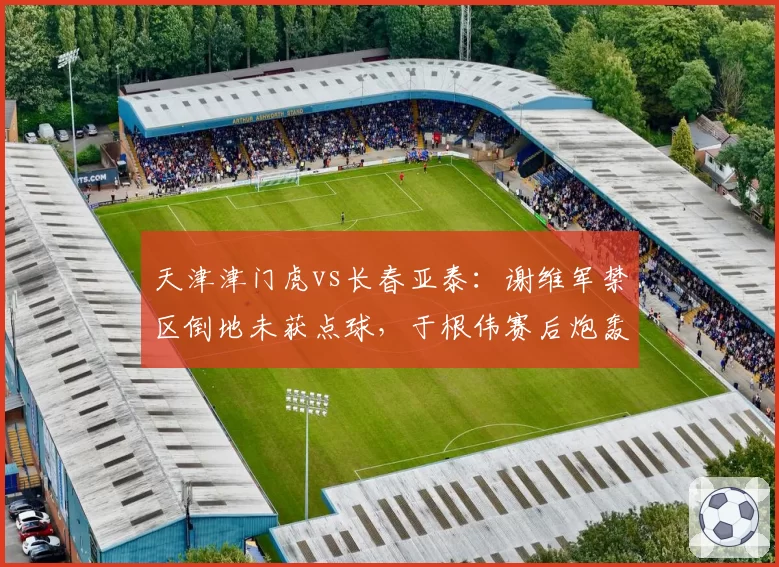 天津津门虎vs长春亚泰：谢维军禁区倒地未获点球，于根伟赛后炮轰主裁判罚尺度