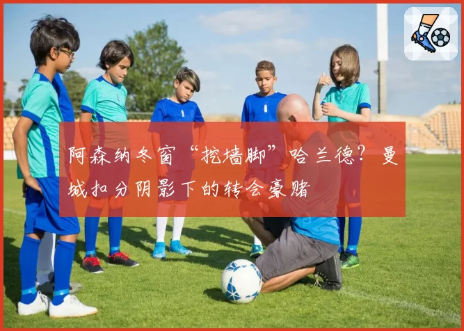 阿森纳冬窗“挖墙脚”哈兰德？曼城扣分阴影下的转会豪赌