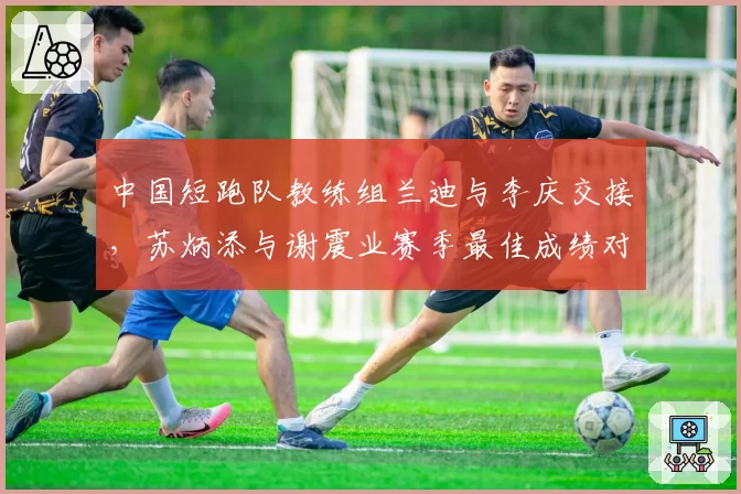 中国短跑队教练组兰迪与李庆交接，苏炳添与谢震业赛季最佳成绩对比相差0.15秒