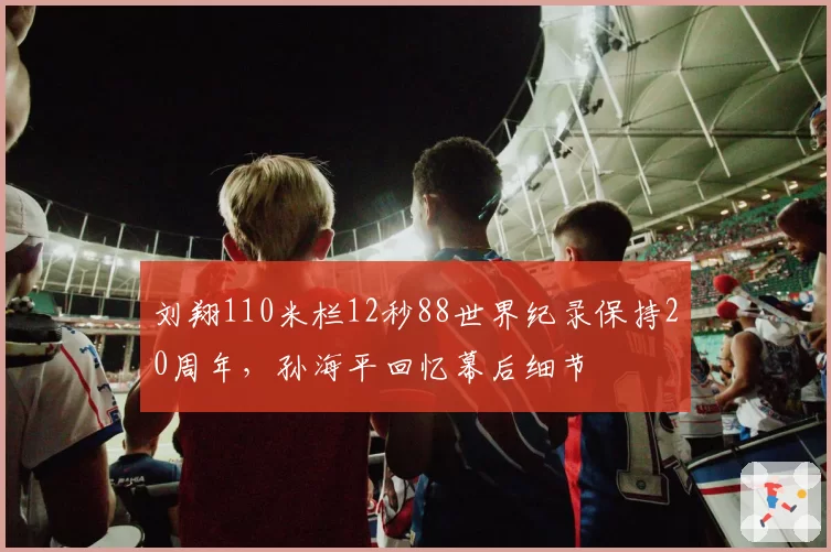 刘翔110米栏12秒88世界纪录保持20周年，孙海平回忆幕后细节