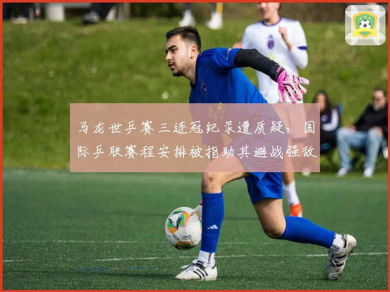 马龙世乒赛三连冠纪录遭质疑，国际乒联赛程安排被指助其避战强敌