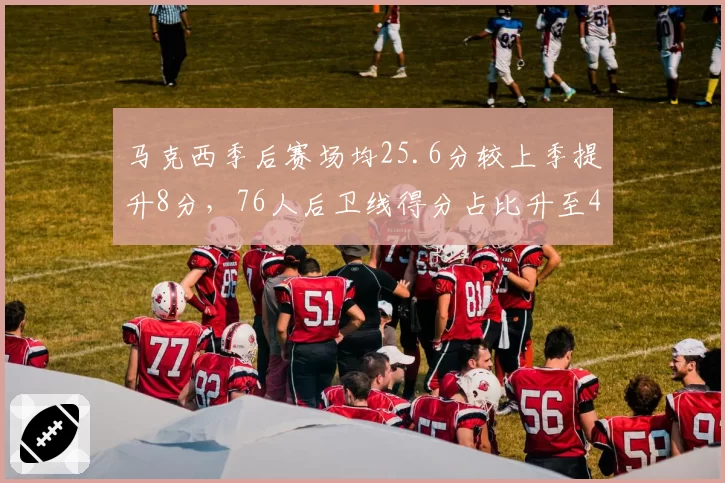 马克西季后赛场均25.6分较上季提升8分，76人后卫线得分占比升至45%