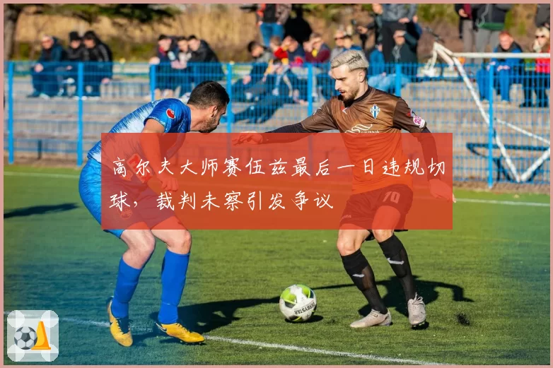 高尔夫大师赛伍兹最后一日违规切球，裁判未察引发争议