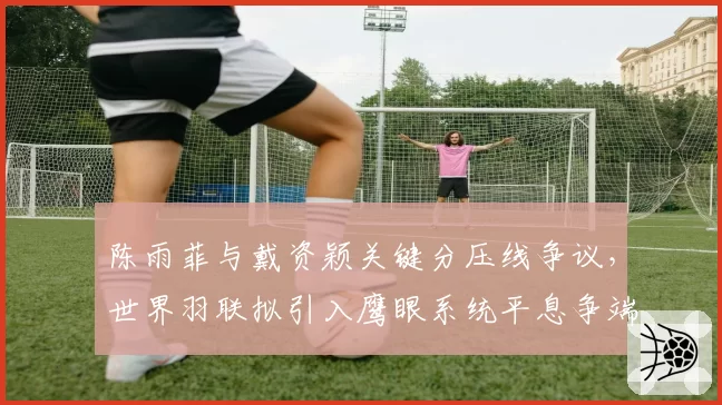 陈雨菲与戴资颖关键分压线争议，世界羽联拟引入鹰眼系统平息争端