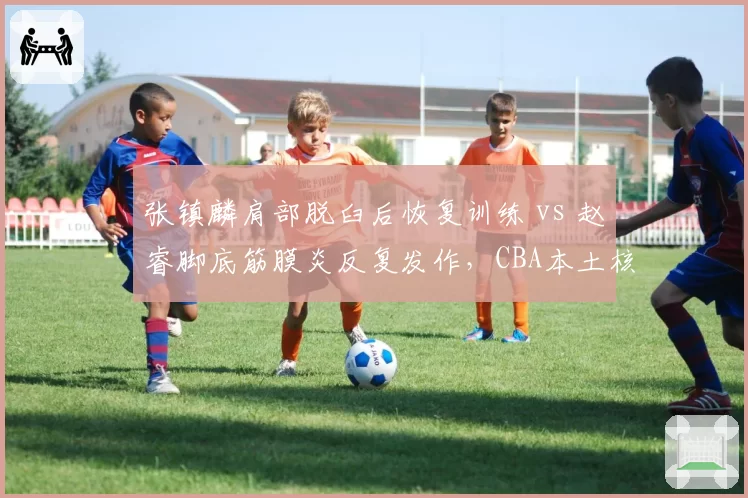 张镇麟肩部脱臼后恢复训练 vs 赵睿脚底筋膜炎反复发作，CBA本土核心伤病管理考验教练组