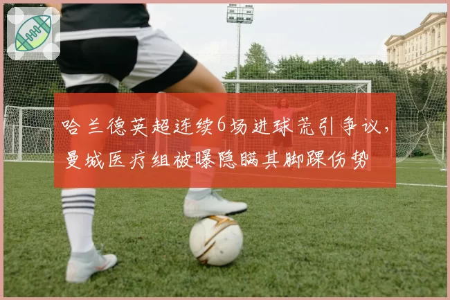 哈兰德英超连续6场进球荒引争议，曼城医疗组被曝隐瞒其脚踝伤势