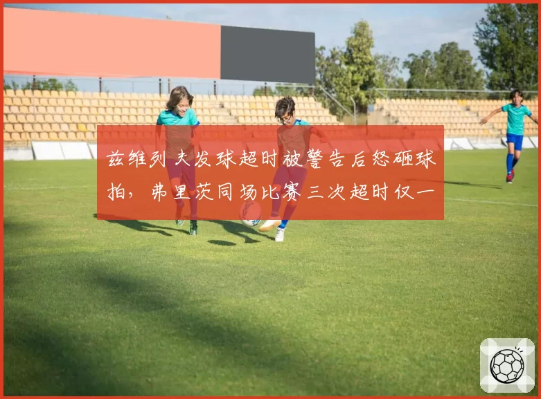 兹维列夫发球超时被警告后怒砸球拍，弗里茨同场比赛三次超时仅一次判罚双重标准遭批