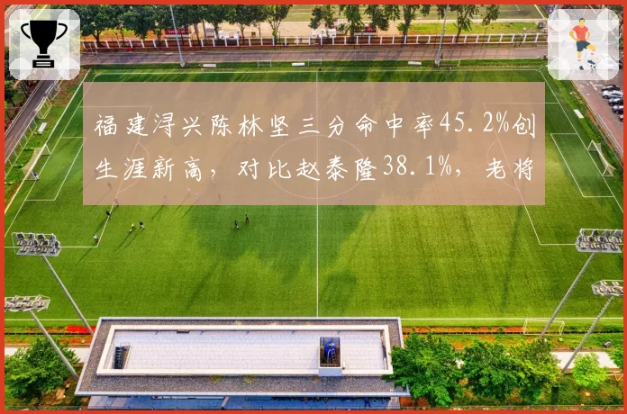 福建浔兴陈林坚三分命中率45.2%创生涯新高，对比赵泰隆38.1%，老将射手价值重现