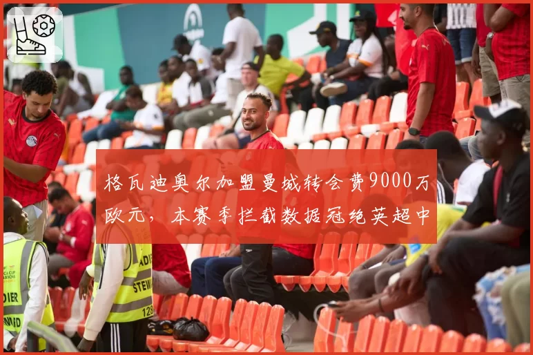 格瓦迪奥尔加盟曼城转会费9000万欧元，本赛季拦截数据冠绝英超中卫
