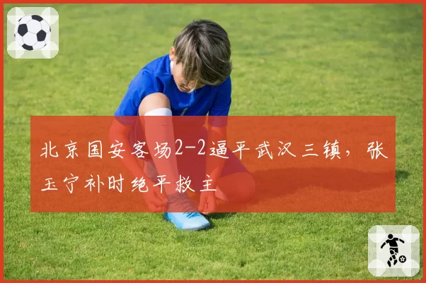 北京国安客场2-2逼平武汉三镇，张玉宁补时绝平救主