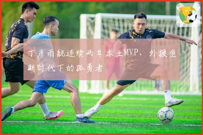 丁彦雨航连续两年本土MVP，外援垄断时代下的孤勇者