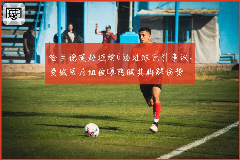 哈兰德英超连续6场进球荒引争议，曼城医疗组被曝隐瞒其脚踝伤势