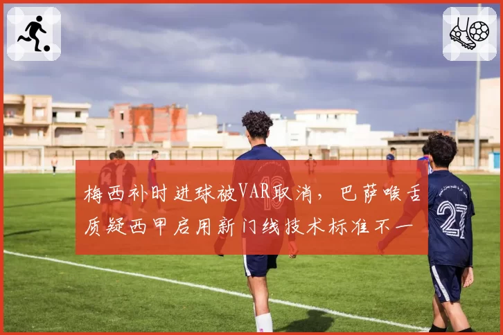 梅西补时进球被VAR取消，巴萨喉舌质疑西甲启用新门线技术标准不一
