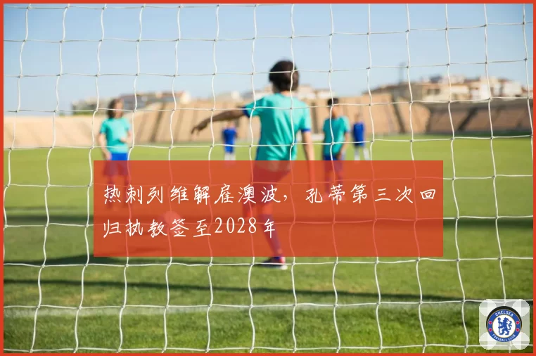 热刺列维解雇澳波，孔蒂第三次回归执教签至2028年