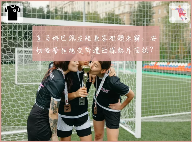 皇马姆巴佩左路兼容难题未解，安切洛蒂拒绝变阵遭西媒怒斥固执？